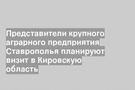 Представители крупного аграрного предприятия Ставрополья планируют визит в Кировскую область