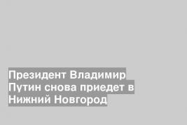 Президент Владимир Путин снова приедет в Нижний Новгород