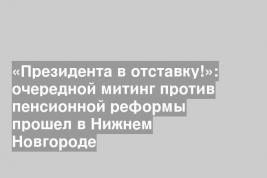 «Президента в отставку!»: очередной митинг против пенсионной реформы прошел в Нижнем Новгороде
