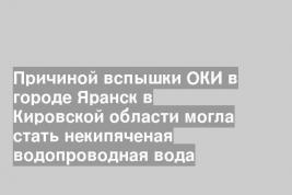 Причиной вспышки ОКИ в городе Яранск в Кировской области могла стать некипяченая водопроводная вода