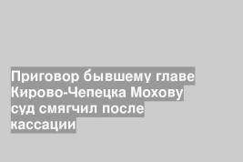 Приговор бывшему главе Кирово-Чепецка Мохову суд смягчил после кассации