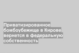 Приватизированное бомбоубежище в Кирове вернется в федеральную собственность