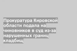 Прокуратура Кировской области подала на чиновников в суд из-за нарушенных границ кладбищ