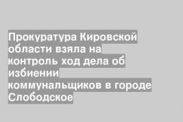 Прокуратура Кировской области взяла на контроль ход дела об избиении коммунальщиков в городе Слободское