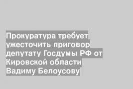 Прокуратура требует ужесточить приговор депутату Госдумы РФ от Кировской области Вадиму Белоусову