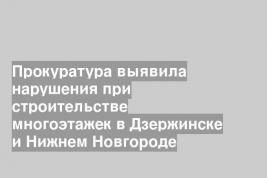 Прокуратура выявила нарушения при строительстве многоэтажек в Дзержинске и Нижнем Новгороде