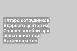 Пятеро сотрудников Ядерного центра из Сарова погибли при испытаниях под Архангельском