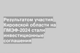 Результатом участия Кировской области на ПМЭФ-2024 стали инвестиционные соглашения