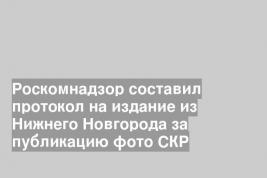 Роскомнадзор составил протокол на издание из Нижнего Новгорода за публикацию фото СКР