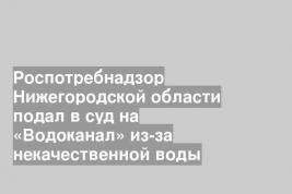 Роспотребнадзор Нижегородской области подал в суд на «Водоканал» из-за некачественной воды