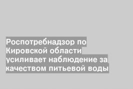 Роспотребнадзор по Кировской области усиливает наблюдение за качеством питьевой воды
