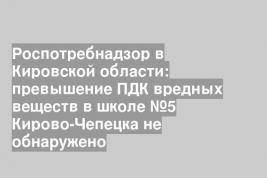 Роспотребнадзор в Кировской области: превышение ПДК вредных веществ в школе №5 Кирово-Чепецка не обнаружено