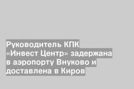 Руководитель КПК «Инвест Центр» задержана в аэропорту Внуково и доставлена в Киров