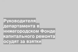 Руководителя департамента в нижегородском Фонде капитального ремонта осудят за взятки