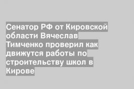 Сенатор РФ от Кировской области Вячеслав Тимченко проверил как движутся работы по строительству школ в Кирове