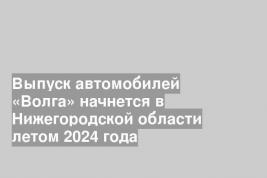 Выпуск автомобилей «Волга» начнется в Нижегородской области летом 2024 года