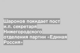 Шаронов покидает пост и.п. секретаря Нижегородского отделения партии «Единая Россия»
