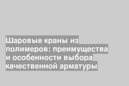 Шаровые краны из полимеров: преимущества и особенности выбора качественной арматуры