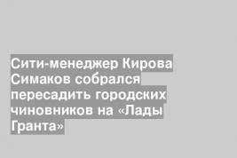 Сити-менеджер Кирова Симаков собрался пересадить городских чиновников на «Лады Гранта»