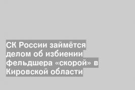 СК России займётся делом об избиении фельдшера «скорой» в Кировской области