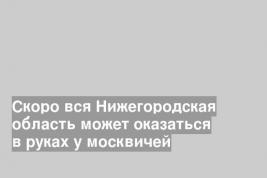 Скоро вся Нижегородская область может оказаться в руках у москвичей