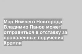Мэр Нижнего Новгорода Владимир Панов может отправиться в отставку за проваленные поручения Кремля