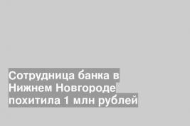 Сотрудница банка в Нижнем Новгороде похитила 1 млн рублей