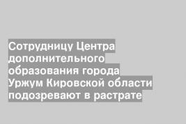 Сотрудницу Центра дополнительного образования города Уржум Кировской области подозревают в растрате