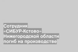 Сотрудник «СИБУР-Кстово» Нижегородской области погиб на производстве