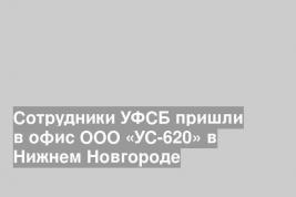 Сотрудники УФСБ пришли в офис ООО «УС-620» в Нижнем Новгороде
