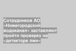 Сотрудников АО «Нижегородский водоканал» заставляют пройти проверку на «детекторе лжи»