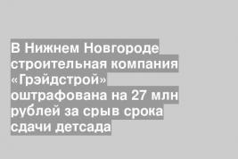 В Нижнем Новгороде строительная компания «Грэйдстрой» оштрафована на 27 млн рублей за срыв срока сдачи детсада