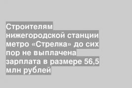 Строителям нижегородской станции метро «Стрелка» до сих пор не выплачена зарплата в размере 56,5 млн рублей