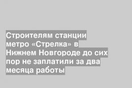 Строителям станции метро «Стрелка» в Нижнем Новгороде до сих пор не заплатили за два месяца работы