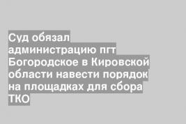 Суд обязал администрацию пгт Богородское в Кировской области навести порядок на площадках для сбора ТКО