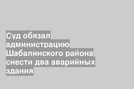Суд обязал администрацию Шабалинского района снести два аварийных здания