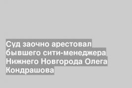 Суд заочно арестовал бывшего сити-менеджера Нижнего Новгорода Олега Кондрашова
