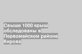 Свыше 1000 крыш обследованы в Первомайском районе Кирова