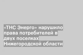 «ТНС Энерго» нарушило права потребителей в двух поселках Нижегородской области