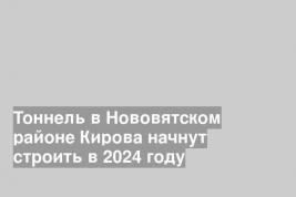 Тоннель в Нововятском районе Кирова начнут строить в 2024 году