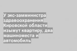 У экс-замминистра здравоохранения Кировской области изымут квартиру, два машиноместа и автомобиль