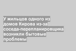 У жильцов одного из домов Кирова из-за соседа-перепланировщика возникли бытовые проблемы