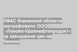 УФАС Кировской области оштрафовало ООО  «Лукойл-Уралнефтепродукт» за завышение цен на бензин