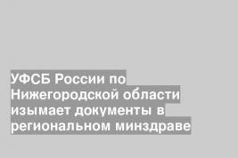 УФСБ России по Нижегородской области изымает документы в региональном минздраве