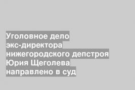 Уголовное дело экс-директора нижегородского депстроя Юрия Щеголева направлено в суд