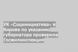 УК «Социнициатива» в Кирове по указанию губернатора проверила Госжилинспекция