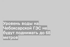 Уровень воды на Чебоксарской ГЭС не будут поднимать до 68 метров