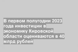 В первом полугодии 2023 года инвестиции в экономику Кировской области оцениваются в 40 млрд рублей