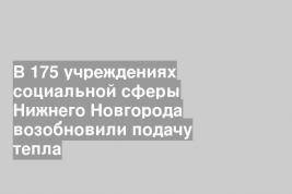 В 175 учреждениях социальной сферы Нижнего Новгорода возобновили подачу тепла