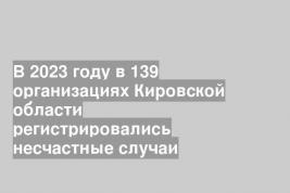 В 2023 году в 139 организациях Кировской области регистрировались несчастные случаи